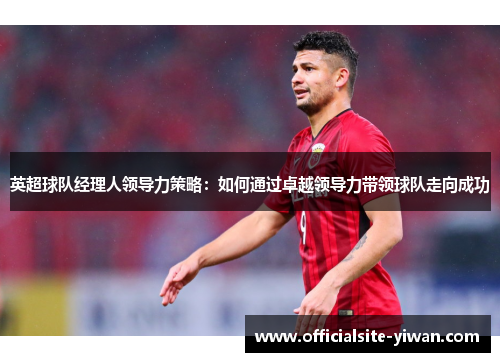 英超球队经理人领导力策略:如何通过卓越领导力带领球队走向成功 英超球队经理人领导力策略:如何通过卓越领导力带领球队走向成功