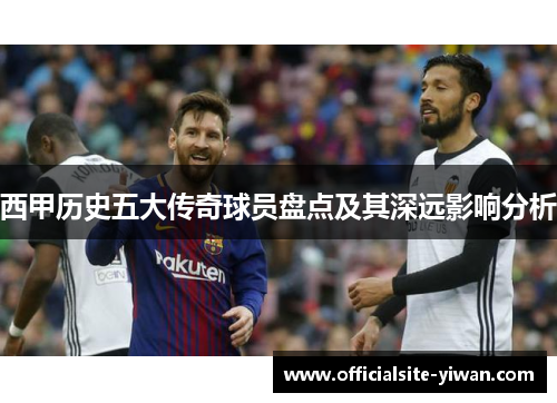 西甲历史五大传奇球员盘点及其深远影响分析 西甲历史五大传奇球员盘点及其深远影响分析