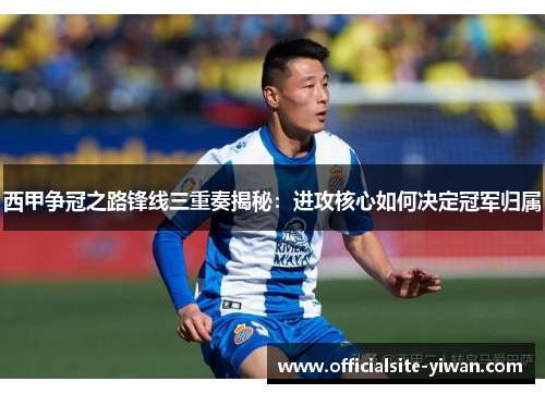 西甲争冠之路锋线三重奏揭秘：进攻核心如何决定冠军归属