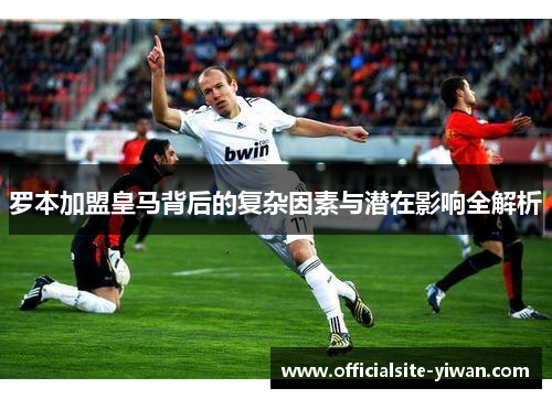 罗本加盟皇马背后的复杂因素与潜在影响全解析 罗本加盟皇马背后的复杂因素与潜在影响全解析