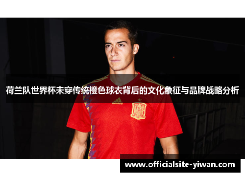 荷兰队世界杯未穿传统橙色球衣背后的文化象征与品牌战略分析 荷兰队世界杯未穿传统橙色球衣背后的文化象征与品牌战略分析