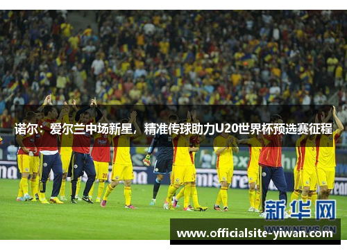 诺尔:爱尔兰中场新星,精准传球助力U20世界杯预选赛征程 诺尔:爱尔兰中场新星,精准传球助力U20世界杯预选赛征程