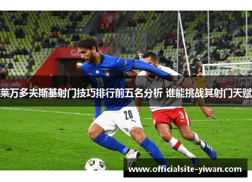 莱万多夫斯基射门技巧排行前五名分析 谁能挑战其射门天赋