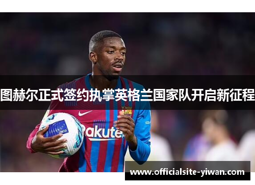 图赫尔正式签约执掌英格兰国家队开启新征程