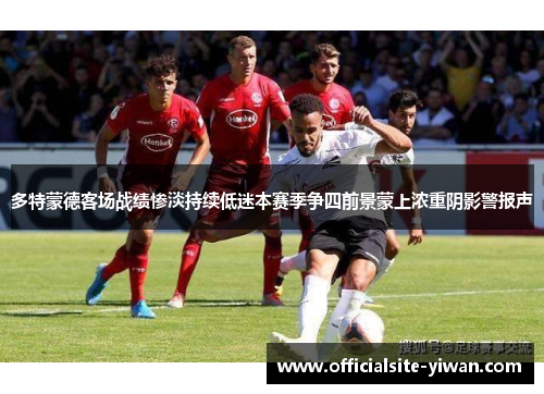 多特蒙德客场战绩惨淡持续低迷本赛季争四前景蒙上浓重阴影警报声 多特蒙德客场战绩惨淡持续低迷本赛季争四前景蒙上浓重阴影警报声