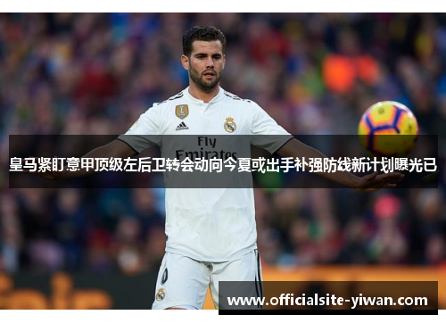 皇马紧盯意甲顶级左后卫转会动向今夏或出手补强防线新计划曝光已 皇马紧盯意甲顶级左后卫转会动向今夏或出手补强防线新计划曝光已