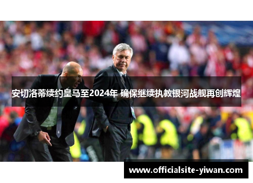 安切洛蒂续约皇马至2024年 确保继续执教银河战舰再创辉煌 安切洛蒂续约皇马至2024年 确保继续执教银河战舰再创辉煌