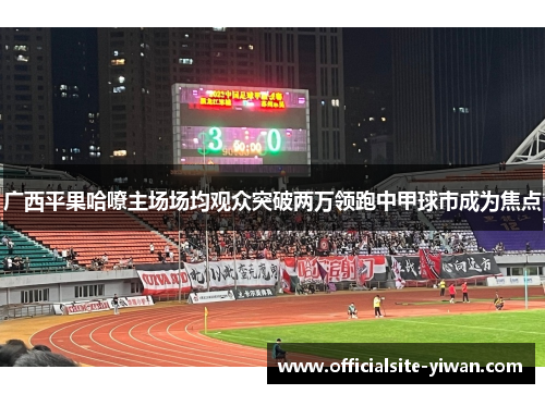 广西平果哈嘹主场场均观众突破两万领跑中甲球市成为焦点 广西平果哈嘹主场场均观众突破两万领跑中甲球市成为焦点