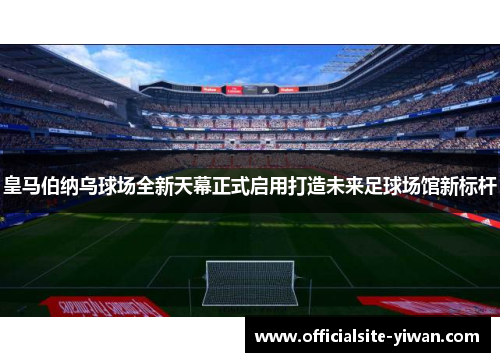 皇马伯纳乌球场全新天幕正式启用打造未来足球场馆新标杆