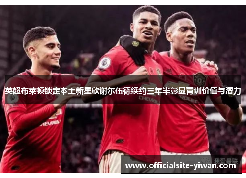 英超布莱顿锁定本土新星欣谢尔伍德续约三年半彰显青训价值与潜力